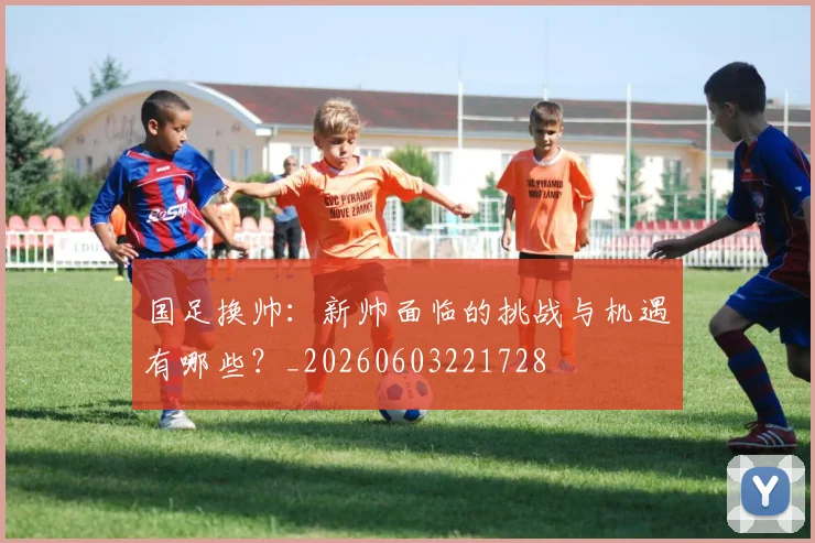 国足换帅:新帅面临的挑战与机遇有哪些?_20260603221728