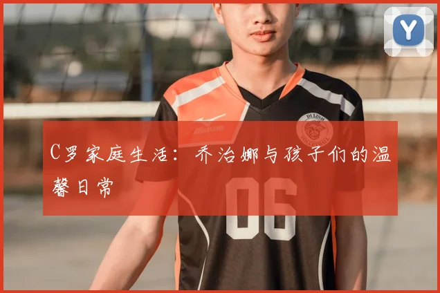 C罗家庭生活：乔治娜与孩子们的温馨日常