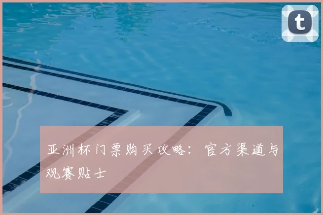 亚洲杯门票购买攻略:官方渠道与观赛贴士