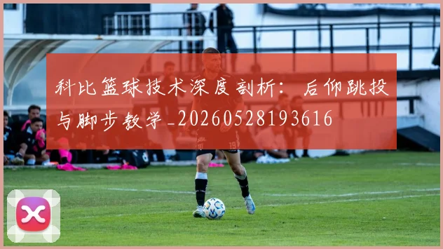 科比篮球技术深度剖析：后仰跳投与脚步教学_20260528193616