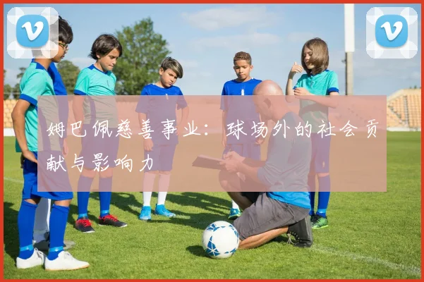 姆巴佩慈善事业:球场外的社会贡献与影响力
