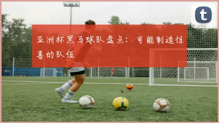 亚洲杯黑马球队盘点:可能制造惊喜的队伍