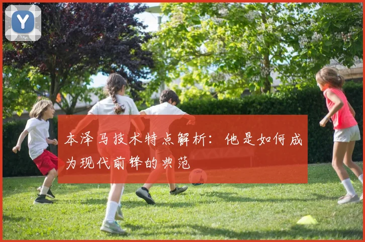 本泽马技术特点解析：他是如何成为现代前锋的典范