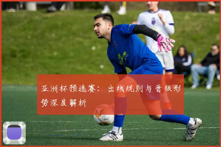 亚洲杯预选赛：出线规则与晋级形势深度解析