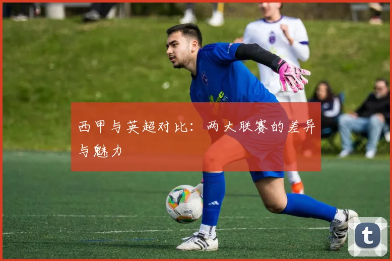 西甲与英超对比:两大联赛的差异与魅力