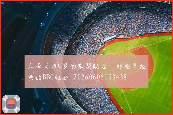 本泽马与C罗的默契配合:那些年经典的BBC组合_20260606153438