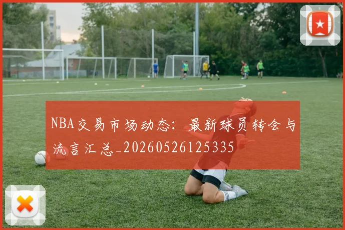NBA交易市场动态:最新球员转会与流言汇总_20260526125335