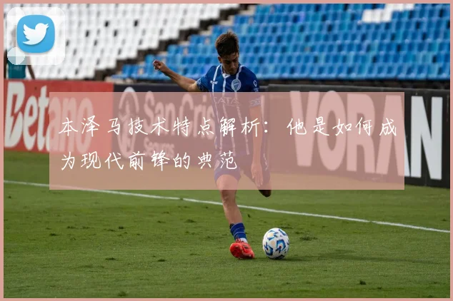 本泽马技术特点解析：他是如何成为现代前锋的典范