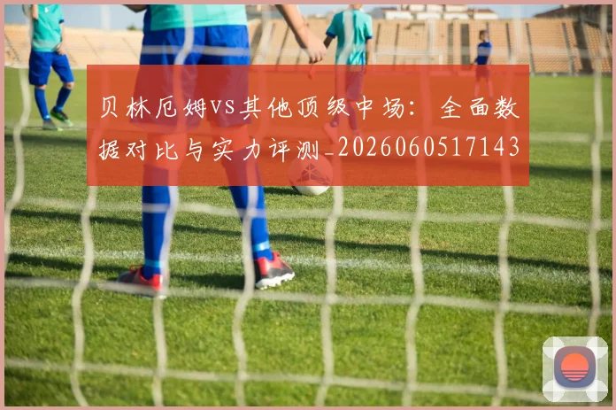 贝林厄姆vs其他顶级中场:全面数据对比与实力评测_20260605171438