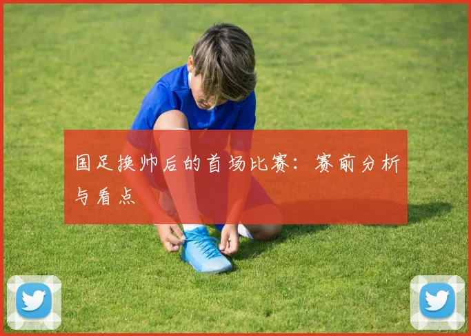 国足换帅后的首场比赛：赛前分析与看点