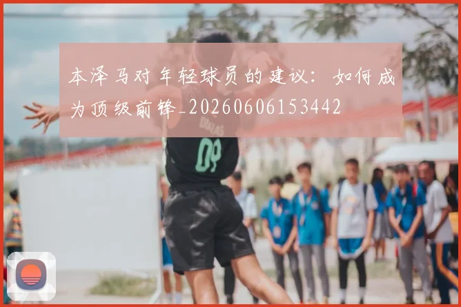 本泽马对年轻球员的建议:如何成为顶级前锋_20260606153442