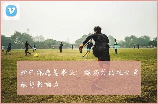 姆巴佩慈善事业：球场外的社会贡献与影响力
